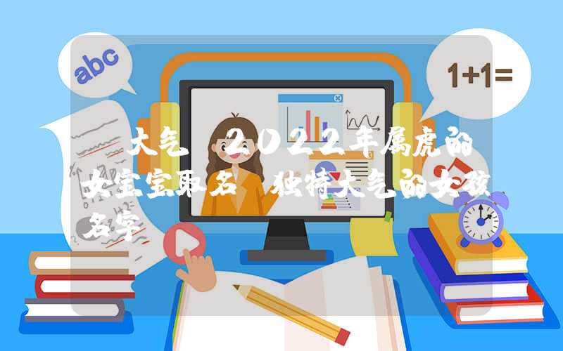「大气」2022年属虎的女宝宝取名，独特大气的女孩名字