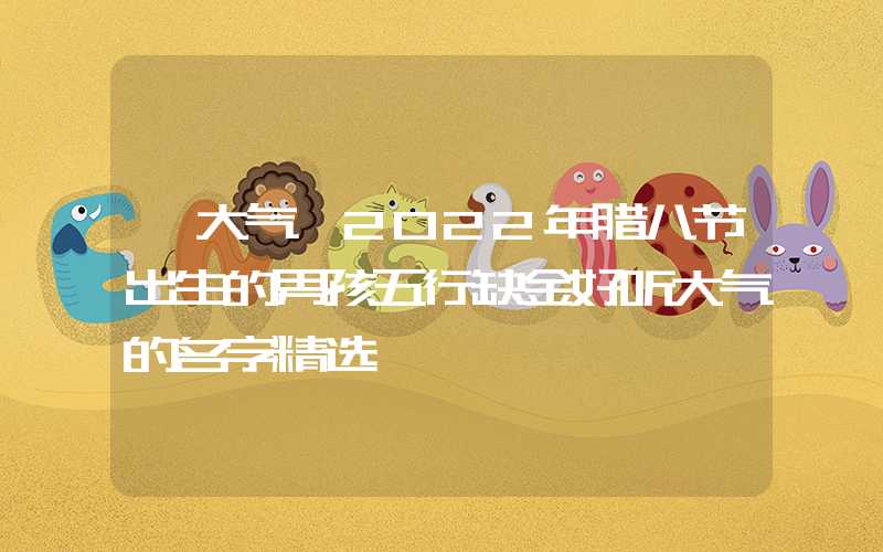 「大气」2022年腊八节出生的男孩五行缺金好听大气的名字精选