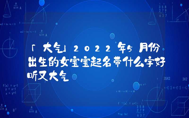 「大气」2022年5月份出生的女宝宝起名带什么字好听又大气