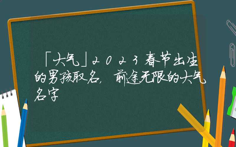 「大气」2023春节出生的男孩取名，前途无限的大气名字