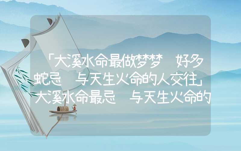 「大溪水命最做梦梦见好多蛇忌讳与天生火命的人交往」大溪水命最忌讳与天生火命的人交往