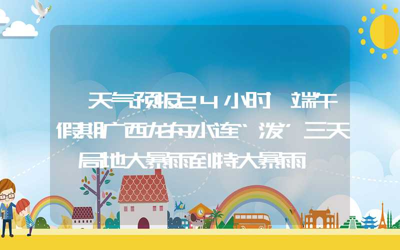 「天气预报24小时」端午假期广西龙舟水连“泼”三天 局地大暴雨到特大暴雨