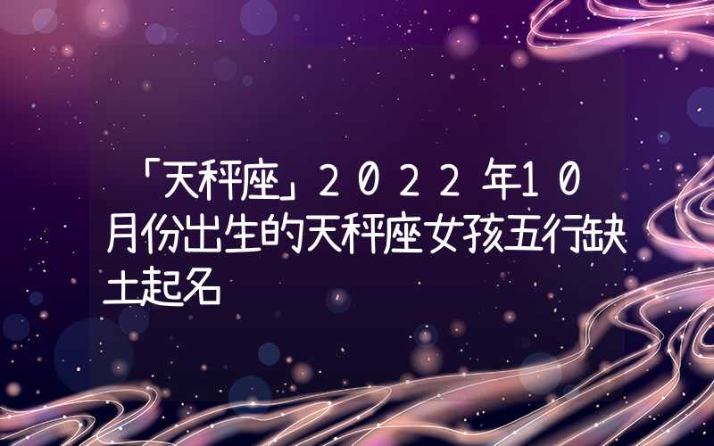 「天秤座」2022年10月份出生的天秤座女孩五行缺土起名