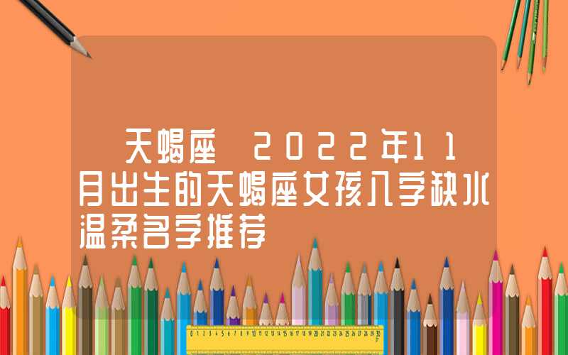 「天蝎座」2022年11月出生的天蝎座女孩八字缺水温柔名字推荐