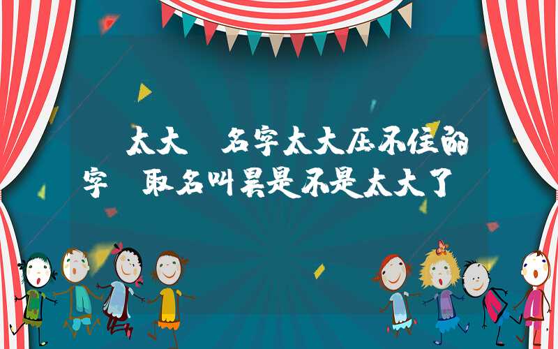 「太大」名字太大压不住的字,取名叫昊是不是太大了
