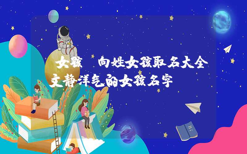 「女孩」向姓女孩取名大全，文静洋气的女孩名字