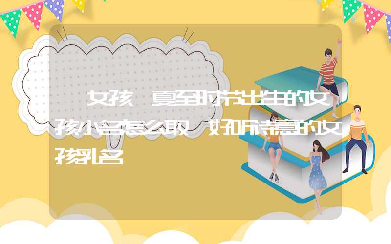 「女孩」夏至时节出生的女孩小名怎么取,好听诗意的女孩乳名