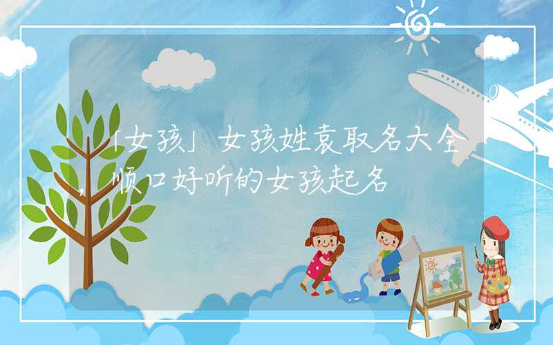 「女孩」女孩姓袁取名大全，顺口好听的女孩起名