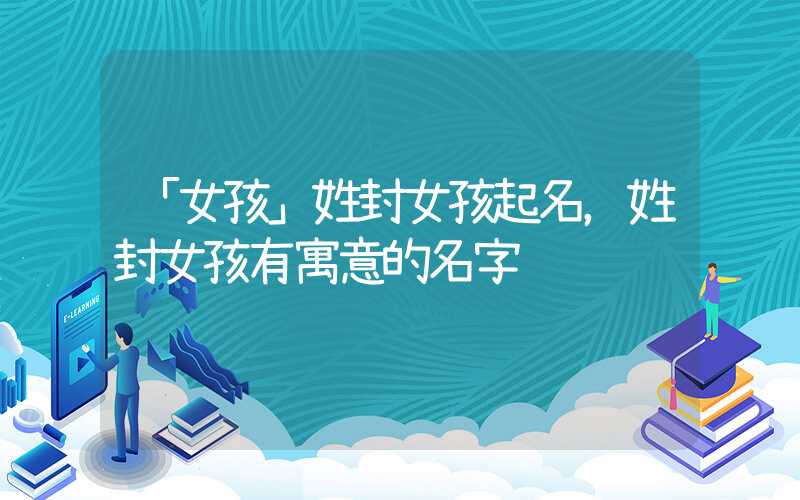 「女孩」姓封女孩起名，姓封女孩有寓意的名字