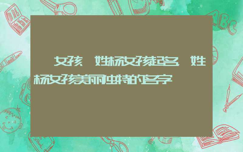 「女孩」姓杨女孩起名，姓杨女孩美丽独特的名字