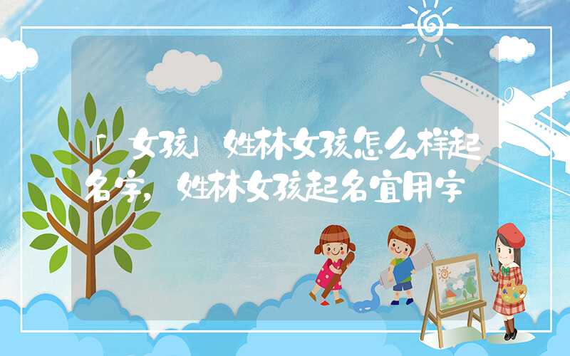 「女孩」姓林女孩怎么样起名字，姓林女孩起名宜用字