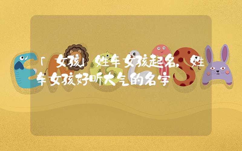 「女孩」姓车女孩起名，姓车女孩好听大气的名字