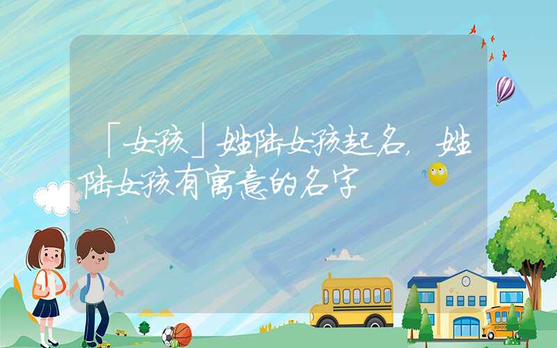「女孩」姓陆女孩起名，姓陆女孩有寓意的名字