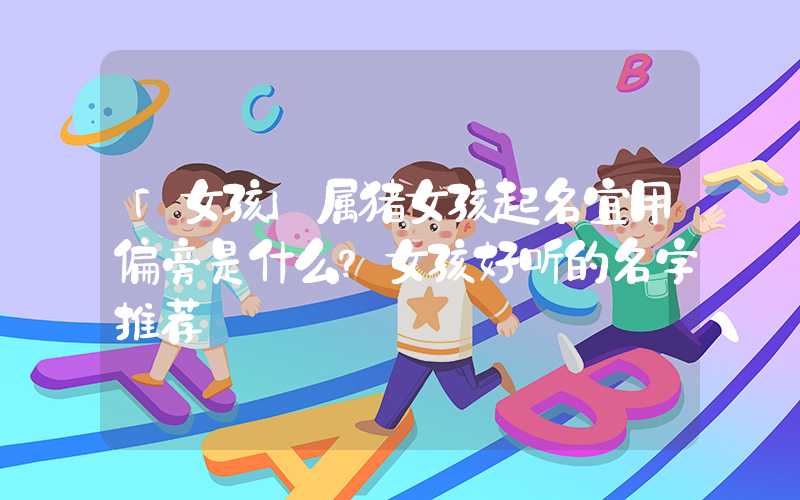 「女孩」属猪女孩起名宜用偏旁是什么？女孩好听的名字推荐