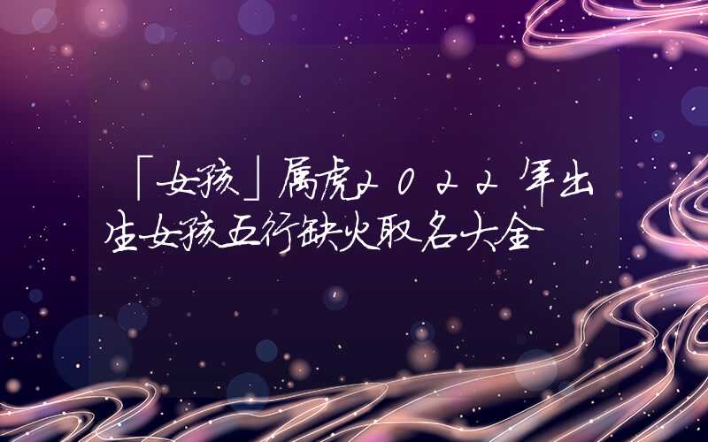 「女孩」属虎2022年出生女孩五行缺火取名大全