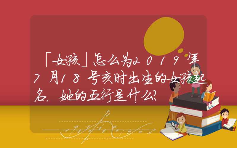 「女孩」怎么为2019年7月18号亥时出生的女孩起名，她的五行是什么？