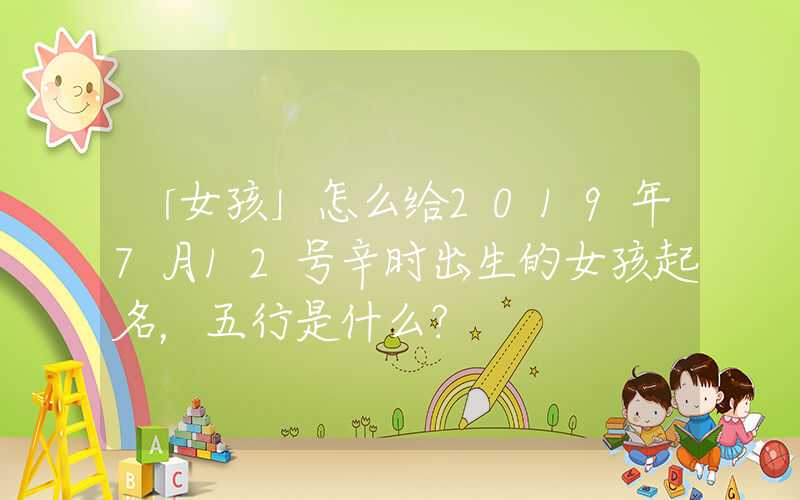 「女孩」怎么给2019年7月12号辛时出生的女孩起名，五行是什么？