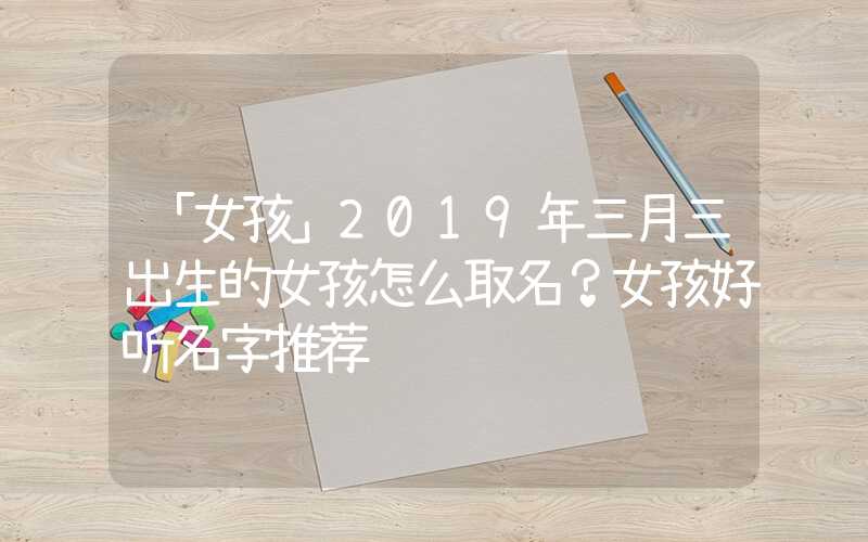 「女孩」2019年三月三出生的女孩怎么取名？女孩好听名字推荐