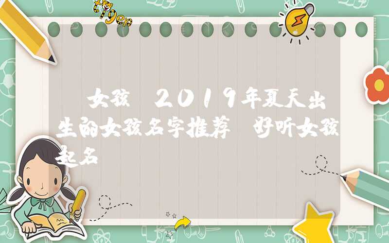 「女孩」2019年夏天出生的女孩名字推荐,好听女孩起名