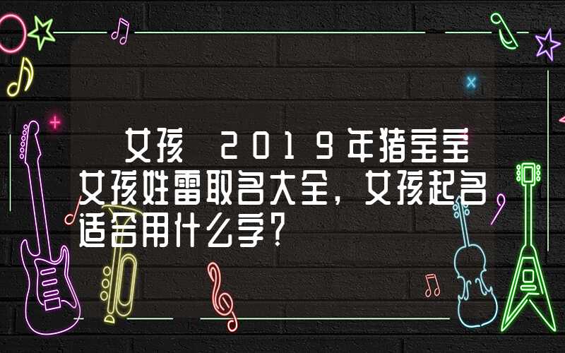 「女孩」2019年猪宝宝女孩姓雷取名大全,女孩起名适合用什么字？