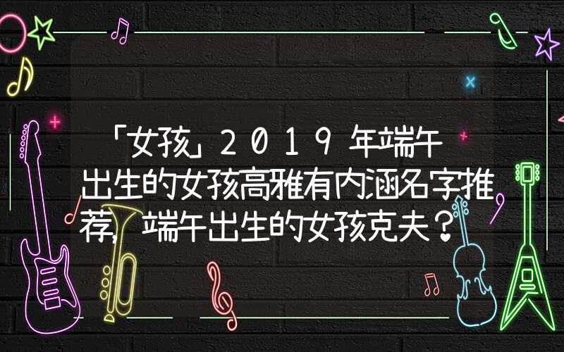 「女孩」2019年端午节出生的女孩高雅有内涵名字推荐，端午出生的女孩克夫？