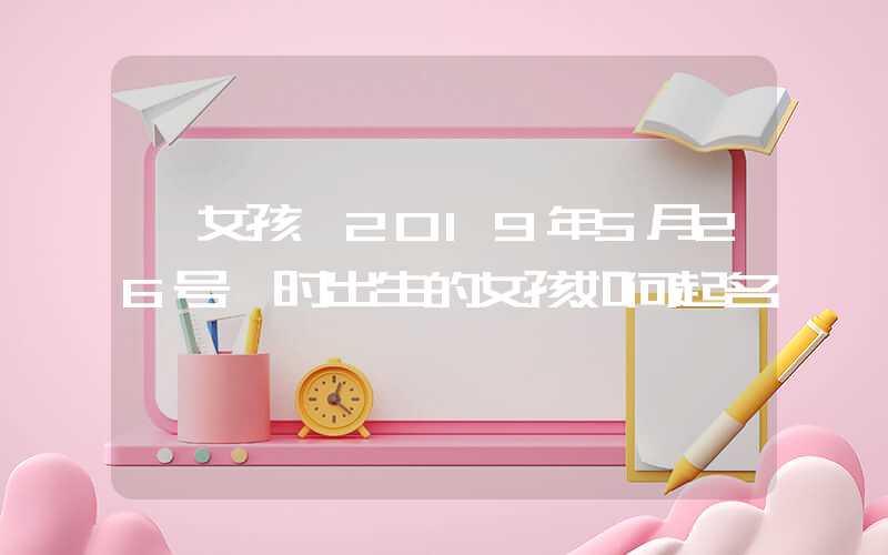 「女孩」2019年5月26号酉时出生的女孩如何起名
