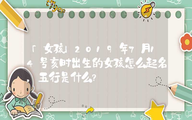 「女孩」2019年7月14号亥时出生的女孩怎么起名，五行是什么？