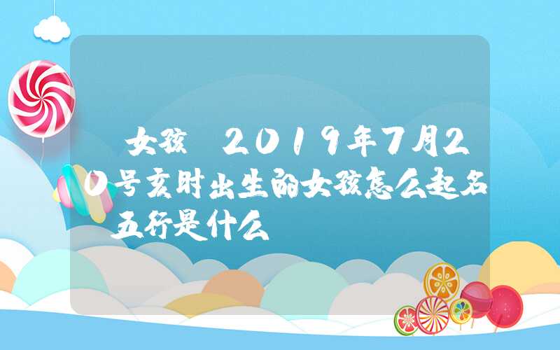 「女孩」2019年7月20号亥时出生的女孩怎么起名，五行是什么？