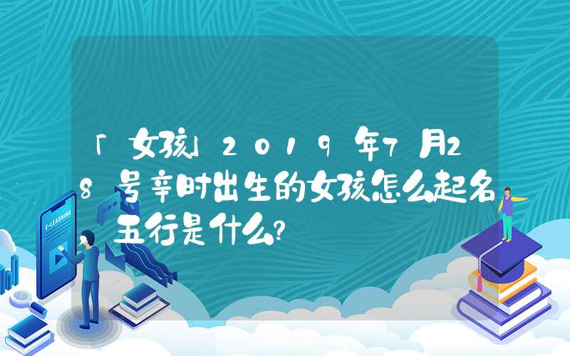 「女孩」2019年7月28号辛时出生的女孩怎么起名，五行是什么？