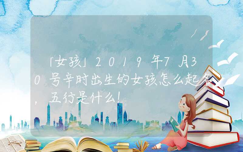 「女孩」2019年7月30号辛时出生的女孩怎么起名，五行是什么！