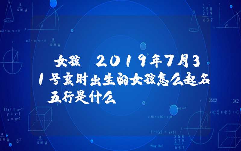 「女孩」2019年7月31号亥时出生的女孩怎么起名，五行是什么？