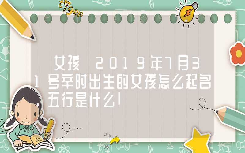 「女孩」2019年7月31号辛时出生的女孩怎么起名，五行是什么！