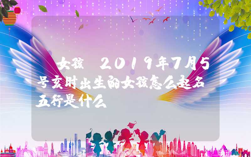 「女孩」2019年7月5号亥时出生的女孩怎么起名，五行是什么？