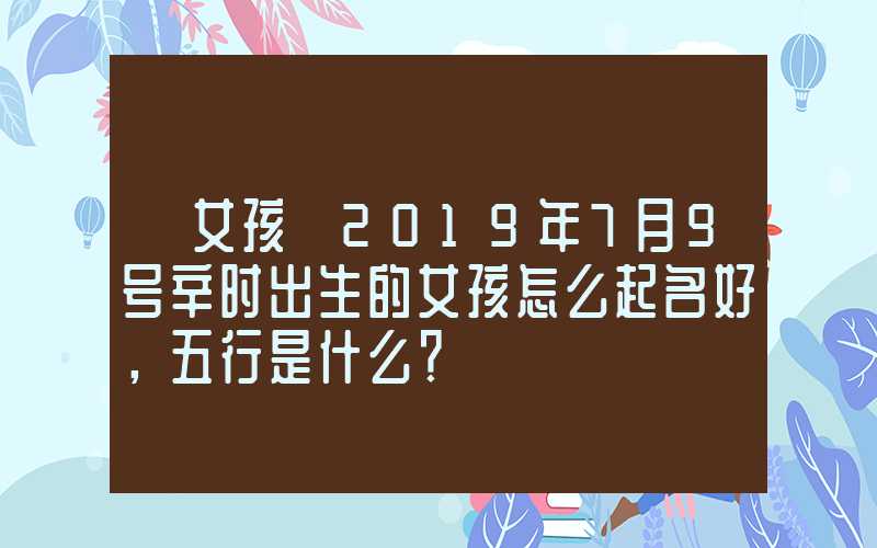 「女孩」2019年7月9号辛时出生的女孩怎么起名好，五行是什么？