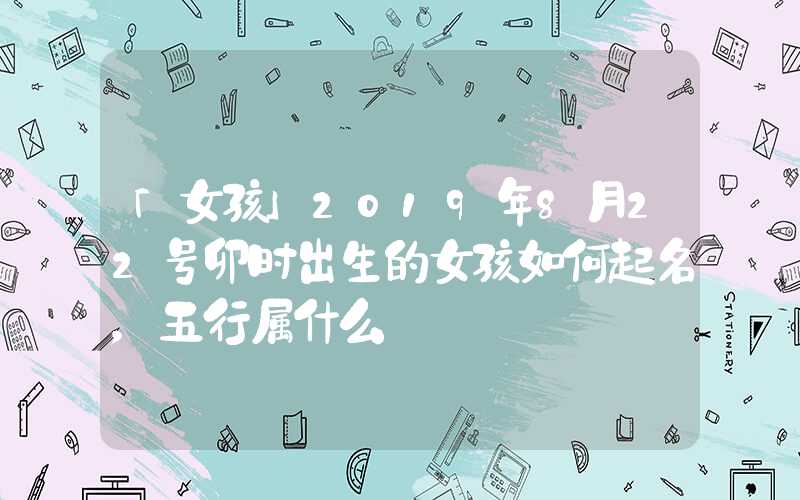 「女孩」2019年8月22号卯时出生的女孩如何起名，五行属什么
