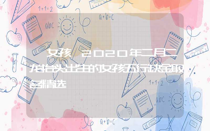 「女孩」2020年二月二龙抬头出生的女孩五行缺金取名精选