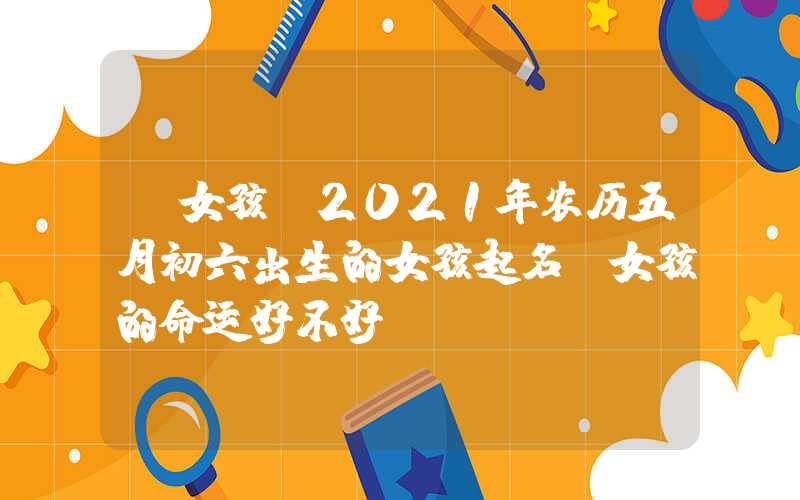 「女孩」2021年农历五月初六出生的女孩起名，女孩的命运好不好？