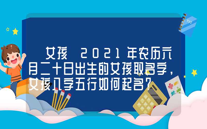 「女孩」2021年农历六月二十日出生的女孩取名字，女孩八字五行如何起名？
