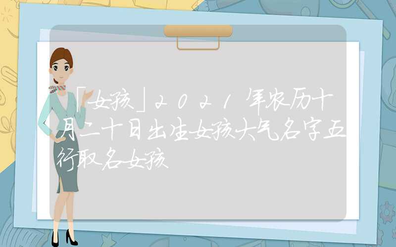 「女孩」2021年农历十月二十日出生女孩大气名字五行取名女孩