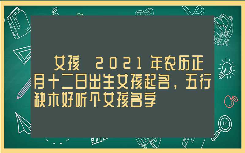 「女孩」2021年农历正月十二日出生女孩起名，五行缺木好听个女孩名字