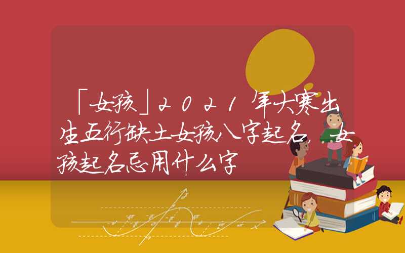 「女孩」2021年大寒出生五行缺土女孩八字起名，女孩起名忌用什么字