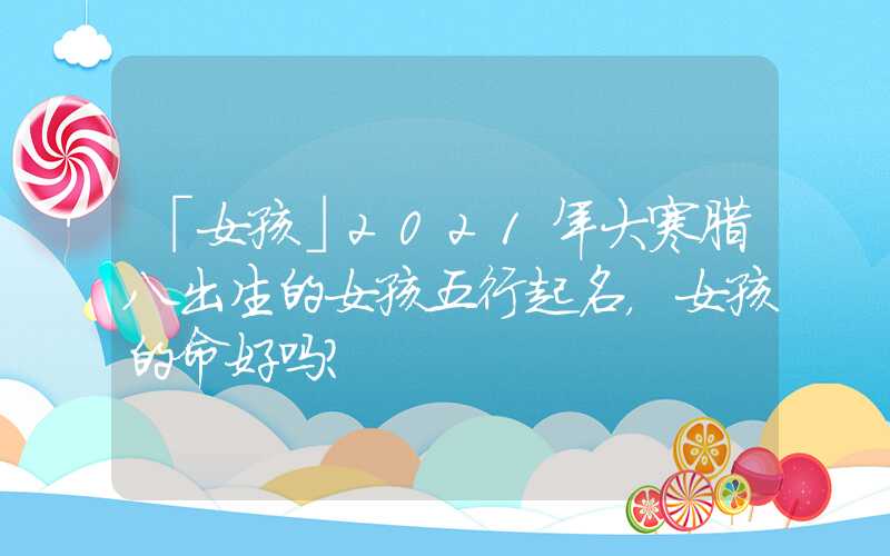 「女孩」2021年大寒腊八出生的女孩五行起名，女孩的命好吗？