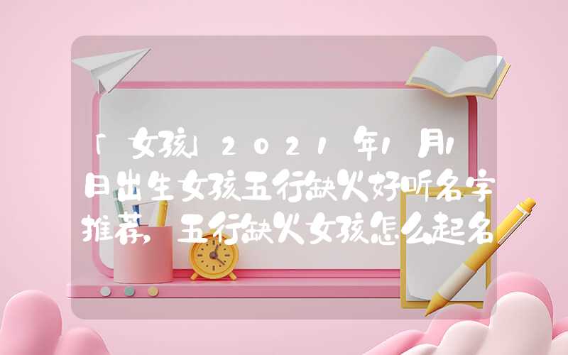 「女孩」2021年1月1日出生女孩五行缺火好听名字推荐，五行缺火女孩怎么起名？