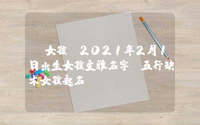 「女孩」2021年2月1日出生女孩文雅名字，五行缺木女孩起名