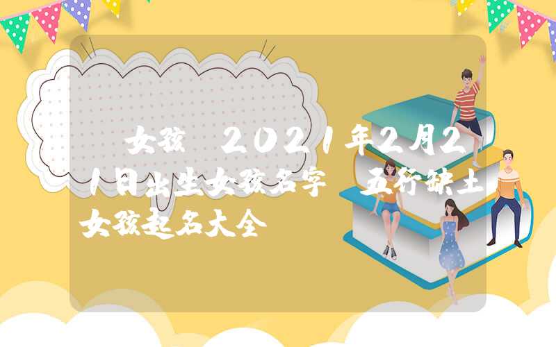 「女孩」2021年2月21日出生女孩名字，五行缺土女孩起名大全