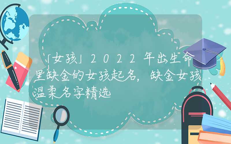 「女孩」2022年出生命里缺金的女孩起名，缺金女孩温柔名字精选