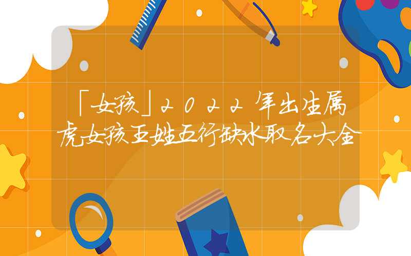 「女孩」2022年出生属虎女孩王姓五行缺水取名大全