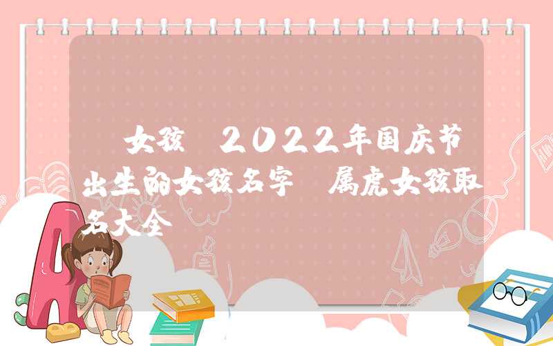 「女孩」2022年国庆节出生的女孩名字，属虎女孩取名大全