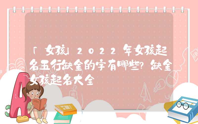 「女孩」2022年女孩起名五行缺金的字有哪些？缺金女孩起名大全