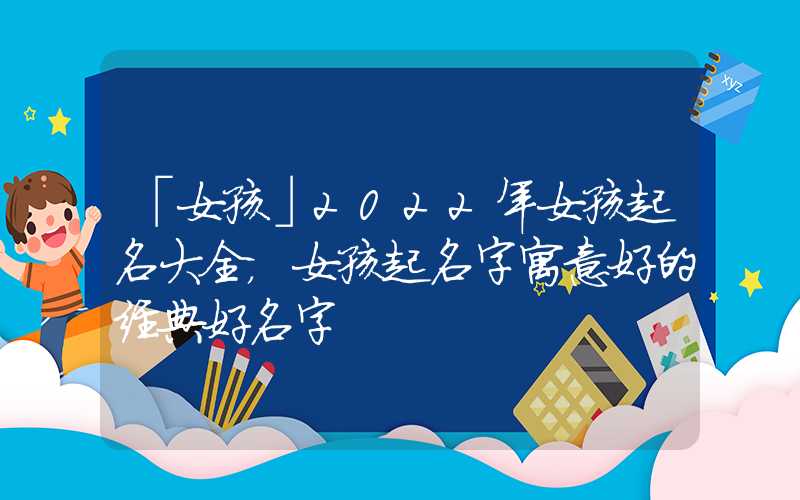 「女孩」2022年女孩起名大全，女孩起名字寓意好的经典好名字